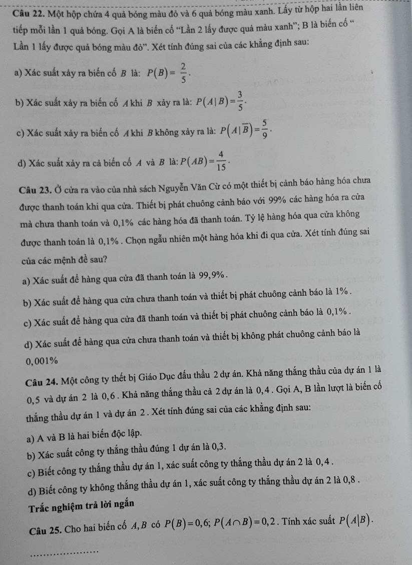 Một hộp chứa 4 quả bóng màu đỏ và 6 quả bóng màu xanh. Lấy từ hộp hai lần liên
tiếp mỗi lần 1 quả bóng. Gọi A là biến cố “Lần 2 lấy được quả màu xanh”; B là biến cố “
Lần 1 lấy được quả bóng màu đỏ''. Xét tính đúng sai của các khẳng định sau:
a) Xác suất xảy ra biến cố B là: P(B)= 2/5 .
b) Xác suất xảy ra biến cố A khi B xảy ra là: P(A|B)= 3/5 .
c) Xác suất xảy ra biến cố A khi B không xảy ra là: P(A|overline B)= 5/9 .
d) Xác suất xảy ra cả biển cố A và B là: P(AB)= 4/15 .
Câu 23. Ở cửa ra vào của nhà sách Nguyễn Văn Cừ có một thiết bị cảnh báo hàng hóa chưa
được thanh toán khi qua cửa. Thiết bị phát chuông cảnh báo với 99% các hàng hóa ra cửa
mà chưa thanh toán và 0,1% các hàng hóa đã thanh toán. Tỷ lệ hàng hóa qua cửa không
được thanh toán là 0,1% . Chọn ngẫu nhiên một hàng hóa khi đi qua cửa. Xét tính đúng sai
của các mệnh đề sau?
a) Xác suất để hàng qua cửa đã thanh toán là 99,9% .
b) Xác suất đề hàng qua cửa chưa thanh toán và thiết bị phát chuông cảnh báo là 1% .
c) Xác suất đề hàng qua cửa đã thanh toán và thiết bị phát chuông cảnh báo là 0,1% .
d) Xác suất để hàng qua cửa chưa thanh toán và thiết bị không phát chuông cảnh báo là
0,001%
Câu 24. Một công ty thết bị Giáo Dục đấu thầu 2 dự án. Khả năng thắng thầu của dự án 1 là
0,5 và dự án 2 là 0,6. Khả năng thắng thầu cả 2 dự án là 0,4. Gọi A, B lần lượt là biến cố
thắng thầu dự án 1 và dự án 2 . Xét tính đúng sai của các khẳng định sau:
a) A và B là hai biến độc lập.
b) Xác suất công ty thắng thầu đúng 1 dự án là 0,3.
c) Biết công ty thắng thầu dự án 1, xác suất công ty thắng thầu dự án 2 là 0,4 .
d) Biết công ty không thắng thầu dự án 1, xác suất công ty thắng thầu dự án 2 là 0,8 .
Trắc nghiệm trả lời ngắn
Câu 25. Cho hai biến cố A, B có P(B)=0,6;P(A∩ B)=0,2. Tính xác suất P(A|B).
_