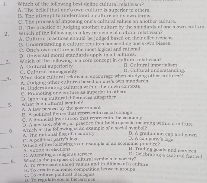 Which of the following best define cultural relativism?
A. The belief that one's own culture is superior to others.
B. The attempt to understand a culture on its own terms.
C. The process of imposing one's cultural values on another culture.
D. The practice of judging another culture by the standards of one's own culture.
__2. Which of the following is a key principle of cultural relativism?
A. Cultural practices should be judged based on their effectiveness.
B. Understanding a culture requires suspending one's own biases.
C. One's own culture is the most logical and rational.
D. Universal moral standards apply to all cultures.
_
3. Which of the following is a core concept in cultural relativism?
A. Cultural superiority B. Cultural imperialism
C. Cultural homogeneity D. Cultural understanding.
_4. What does cultural relativism encourage when studying other cultures?
A. Judging other cultures based on one’s own standards
B. Understanding cultures within their own contexts
C. Promoting one culture as superior to others
D. Ignoring cultural differences altogether
_
5. What is a cultural symbol?
A. A law passed by the government
B. A political figure that represents social change
C. A financial institution that represents the economy
D. A gesture, object, or practice that holds specific meaning within a culture
_6. Which of the following is an example of a social symbol?
A. The national flag of a country B. A graduation cap and gown
C. A political party's logo D. A company’s logo
_7. Which of the following is an example of an economic practice? B. Trading goods and services
A. Voting in elections
C. Attending a religious service D. Celebrating a cultural festival
_8. What is the purpose of cultural symbols in society?
A. To represent shared values and traditions of a culture
B. To create economic competition between groups
C. To enforce political ideologies
D. To regulate social hierarchies