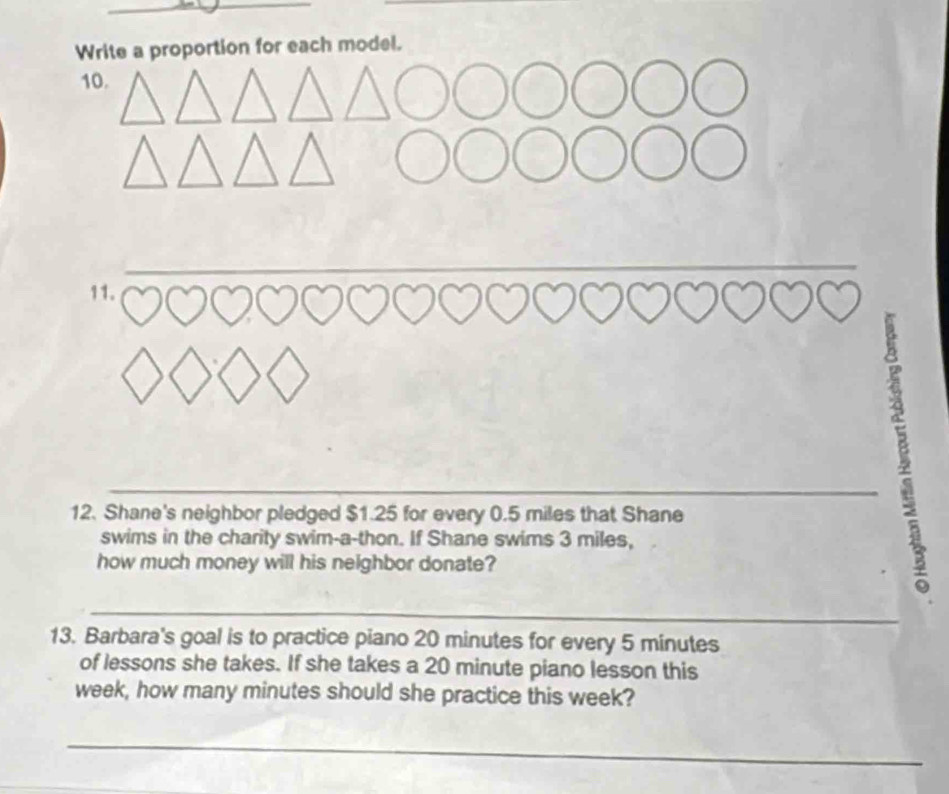 proportion for each model. 
_ 
11. 
; 
_ 
12. Shane's neighbor pledged $1.25 for every 0.5 miles that Shane 
swims in the charity swim-a-thon. If Shane swims 3 miles, 
how much money will his neighbor donate? 
_ 
13. Barbara's goal is to practice piano 20 minutes for every 5 minutes
of lessons she takes. If she takes a 20 minute piano lesson this
week, how many minutes should she practice this week? 
_