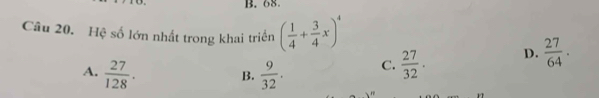 68.
Câu 20. Hệ số lớn nhất trong khai triển ( 1/4 + 3/4 x)^4  27/64 .
A.  27/128 .  9/32 . C.  27/32 . D.
B.