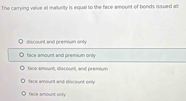 The carrying value at maturity is equal to the face amount of bonds issued at:
discount and premium only
face amount and premium only
face amount, discount, and premium
face amount and discount only
face amount only