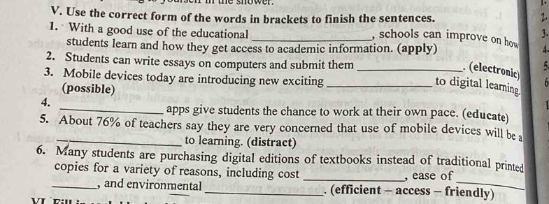 ie shower . 
1. 
2. 
V. Use the correct form of the words in brackets to finish the sentences. , schools can improve on how 
1. With a good use of the educational _3. 
students learn and how they get access to academic information. (apply) 
2. Students can write essays on computers and submit them_ 
5 
. (electronic) h 
3. Mobile devices today are introducing new exciting_ 
(possible) 
to digital learning. 
4. 

_apps give students the chance to work at their own pace. (educate) 
5. About 76% of teachers say they are very concerned that use of mobile devices will be a 
_to learning. (distract) 
6. Many students are purchasing digital editions of textbooks instead of traditional printed 
copies for a variety of reasons, including cost _, ease of 
_, and environmental _. (efficient - access - friendly)