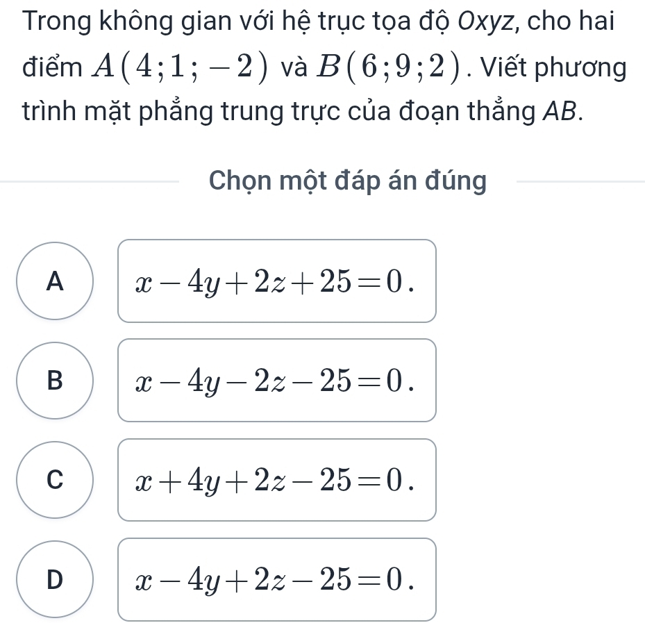 Trong không gian với hệ trục tọa độ Oxyz, cho hai
điểm A(4;1;-2) và B(6;9;2). Viết phương
trình mặt phẳng trung trực của đoạn thẳng AB.
Chọn một đáp án đúng
A x-4y+2z+25=0.
B x-4y-2z-25=0.
C x+4y+2z-25=0.
D x-4y+2z-25=0.