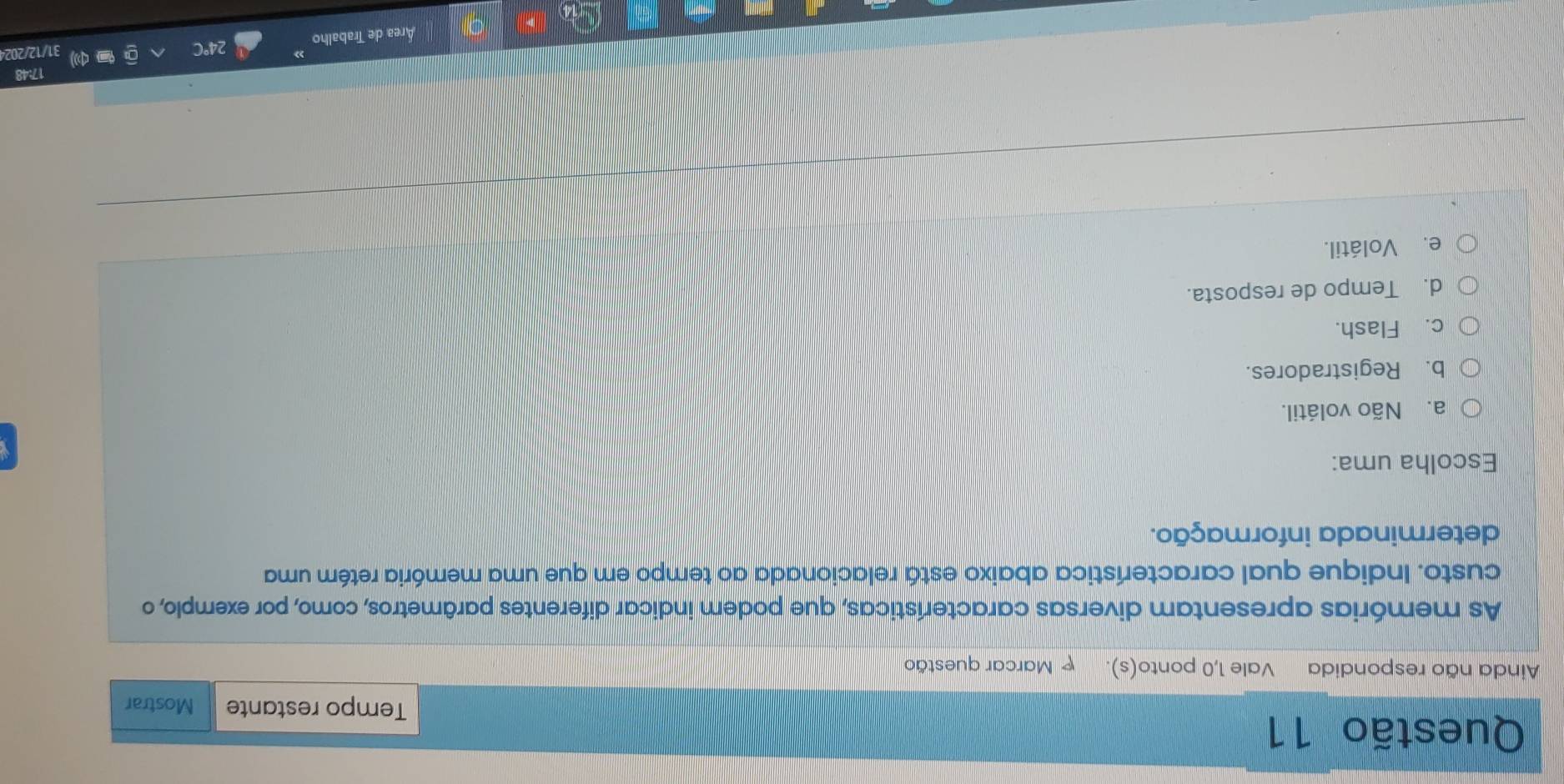 Tempo restante Mostrar
Ainda não respondida Vale 1,0 ponto(s). Marcar questão
As memórias apresentam diversas características, que podem indicar diferentes parâmetros, como, por exemplo, o
custo. Indique qual característica abaixo está relacionada ao tempo em que uma memória retém uma
determinada informação.
Escolha uma:
a. Não volátil.
b. Registradores.
c. Flash.
d. Tempo de resposta.
e. Volátil.
17:48
Área de Trabalho 24°C 31/12/202