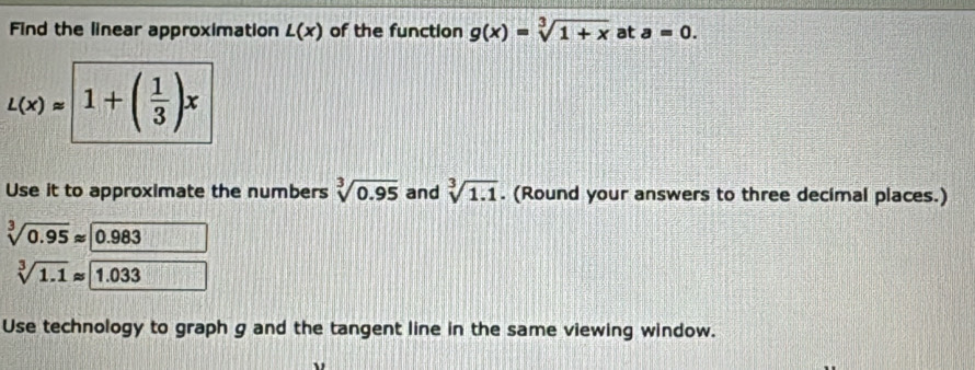 Find the linear approximation L(x) of the function g(x)=sqrt[3](1+x) at a=0.
L(x)=1+( 1/3 )x
Use it to approximate the numbers sqrt[3](0.95) and sqrt[3](1.1). (Round your answers to three decimal places.)
sqrt[3](0.95)approx 0.983
sqrt[3](1.1)approx 1.033
Use technology to graph g and the tangent line in the same viewing window.