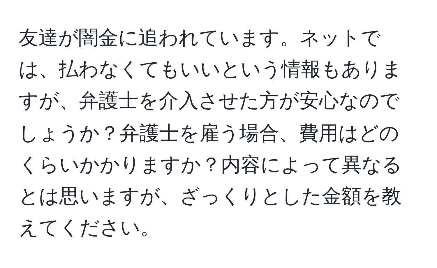 友達が闇金に追われています。ネットでは、払わなくてもいいという情報もありますが、弁護士を介入させた方が安心なのでしょうか？弁護士を雇う場合、費用はどのくらいかかりますか？内容によって異なるとは思いますが、ざっくりとした金額を教えてください。