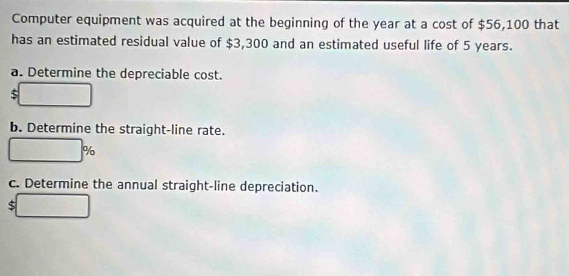 Computer equipment was acquired at the beginning of the year at a cost of $56,100 that 
has an estimated residual value of $3,300 and an estimated useful life of 5 years. 
a. Determine the depreciable cost.
$ □
b. Determine the straight-line rate.
□ %
c. Determine the annual straight-line depreciation.
$ □