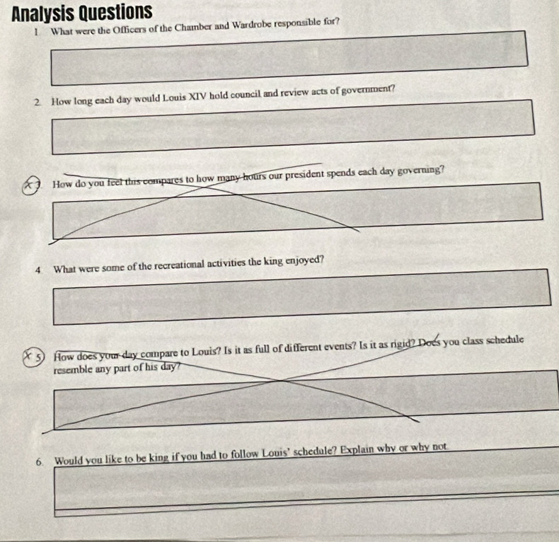 Analysis Questions 
I What were the Officers of the Chamber and Wardrobe responsible for? 
2. How long each day would Louis XIV hold council and review acts of government? 
How do you feel this compares to how many hours our president spends each day governing? 
4 What were some of the recreational activities the king enjoyed? 
5) How does your day compare to Louis? Is it as full of different events? Is it as rigid? Does you class schedule 
resemble any part of his day? 
6 Would you like to be king if you had to follow Louis’ schedule? Explain why or why not