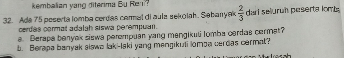 kembalian yang diterima Bu Reni? 
32. Ada 75 peserta lomba cerdas cermat di aula sekolah. Sebanyak  2/3  dari seluruh peserta lomba 
cerdas cermat adalah siswa perempuan. 
a. Berapa banyak siswa perempuan yang mengikuti lomba cerdas cermat? 
b. Berapa banyak siswa laki-laki yang mengikuti lomba cerdas cermat?