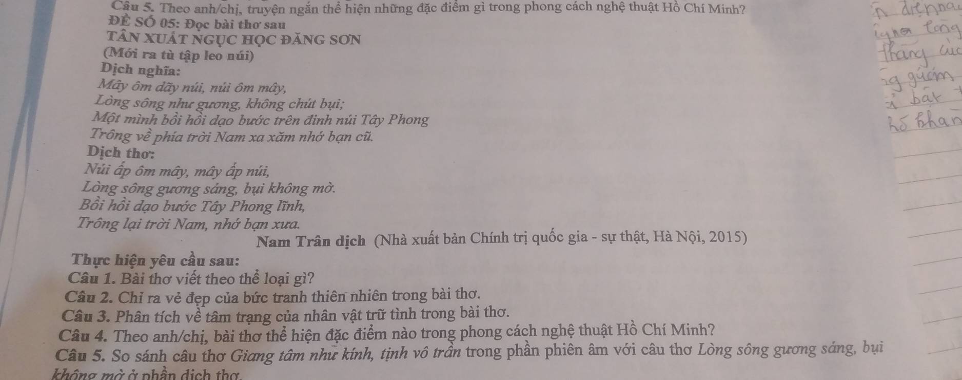 Theo anh/chị, truyện ngắn thể hiện những đặc điểm gì trong phong cách nghệ thuật Hồ Chí Minh? 
Để Số 05: Đọc bài thơ sau 
tâN XUÁt nGụC họC đănG SơN 
(Mới ra tù tập leo núi) 
Dịch nghĩa: 
Mây ôm dãy núi, núi ôm mây, 
Lòng sông như gương, không chút bụi; 
Một mình bồi hồi dạo bước trên đinh núi Tây Phong 
Trông về phía trời Nam xa xăm nhớ bạn cũ. 
Dịch thơ: 
Núi ấp ôm mây, mây ấp núi, 
Lòng sông gương sáng, bụi không mờ. 
Bồi hồi dạo bước Tây Phong lĩnh, 
Trông lại trời Nam, nhớ bạn xưa. 
Nam Trân dịch (Nhà xuất bản Chính trị quốc gia - sự thật, Hà Nội, 2015) 
Thực hiện yêu cầu sau: 
Câu 1. Bài thơ viết theo thể loại gì? 
Câu 2. Chỉ ra vẻ đẹp của bức tranh thiên nhiên trong bài thơ. 
Câu 3. Phân tích về tâm trạng của nhân vật trữ tình trong bài thơ. 
Câu 4. Theo anh/chị, bài thơ thể hiện đặc điểm nào trong phong cách nghệ thuật Hồ Chí Minh? 
Câu 5. So sánh câu thơ Giang tâm như kính, tịnh vô trần trong phần phiên âm với câu thơ Lòng sông gương sáng, bụi 
không mờ ở phần dịch thợ