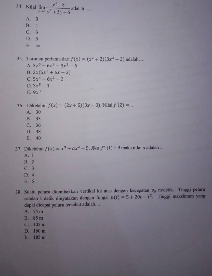 Nilai limlimits _yto ∈fty  (y^3-8)/y^2+5y+6  adalah ..
A. 0
B. 1
C. 3
D. 5
E. ∞
35. Turunan pertama dari f(x)=(x^2+2)(3x^3-3) adalah…
A. 3x^5+6x^3-3x^2-6
B. 3x(5x^3+6x-2)
C. 5x^4+6x^2-2
D. 3x^5-1
E. 9x^3
36. Diketahui f(x)=(2x+5)(3x-3). Nilai f'(2)=. _ .
A. 30
B. 33
C. 36
D. 38
E. 40
37. Diketahui f(x)=x^3+ax^2+5. Jika f'(1)=9 maka nilai a adalah ...
A. 1
B. 2
C. 3
D. 4
E. 5
38. Suatu peluru ditembakkan vertikal ke atas dengan kecepatan v_0 m/detik. Tinggi peluru
setelah t detik dinyatakan dengan fungsi h(t)=5+20t-t^2. Tinggi maksimum yang
dapat dicapai peluru tersebut adalah....
A. 75 m
B. 85 m
C. 105 m
D. 160 m
E. 185 m