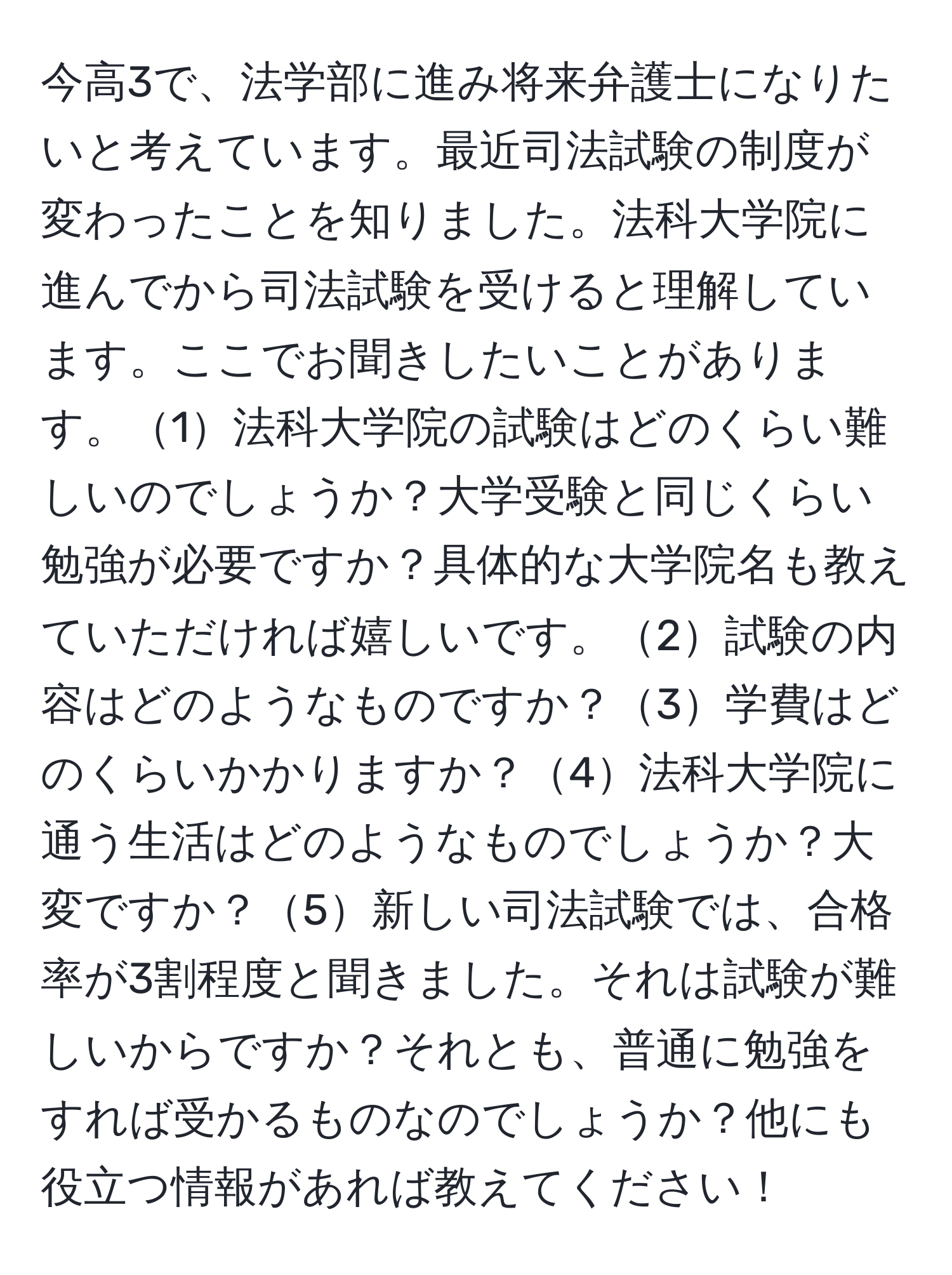 今高3で、法学部に進み将来弁護士になりたいと考えています。最近司法試験の制度が変わったことを知りました。法科大学院に進んでから司法試験を受けると理解しています。ここでお聞きしたいことがあります。1法科大学院の試験はどのくらい難しいのでしょうか？大学受験と同じくらい勉強が必要ですか？具体的な大学院名も教えていただければ嬉しいです。2試験の内容はどのようなものですか？3学費はどのくらいかかりますか？4法科大学院に通う生活はどのようなものでしょうか？大変ですか？5新しい司法試験では、合格率が3割程度と聞きました。それは試験が難しいからですか？それとも、普通に勉強をすれば受かるものなのでしょうか？他にも役立つ情報があれば教えてください！