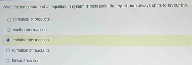 When the temperature of an equilibrium system is increased, the equilibrium always shifts to favour the...
formation of products
exothermic reaction.
endothermic reaction
formation of reactants.
forward reaction.