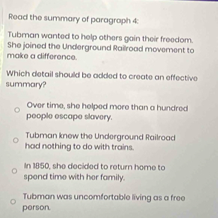 Read the summary of paragraph 4:
Tubman wanted to help others gain their freedom.
She joined the Underground Railroad movement to
make a difference.
Which detail should be added to create an effective
summary?
Over time, she helped more than a hundred
people escape slavery.
Tubman knew the Underground Railroad
had nothing to do with trains.
In 1850, she decided to return home to
spend time with her family.
Tubman was uncomfortable living as a free
person.