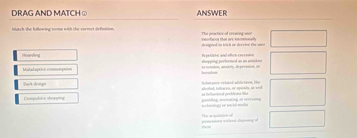 DRAG AND MATCHⓙ ANSWER
Match the following terms with the correct definition. The practice of creating user
interfaces that are intentionally
designed to trick or deceive the user
Hoarding Repetitive and often excessive
shopping performed as an antidote
Maladaptive consumption to tension, anxicty, depression, or
boredom
Dark design Substance-related addictions, like
alcohol, tobacço, or opioids, as well
Compulsive shopping as behavioral problems like
gambling, overeating, or overusing
technology or social media
The acquisition of
possessions without disposing of
them