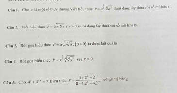 Cho ơ là một số thực dương Viết biểu thức p=a^(frac 3)2· sqrt[3](a^2) đưới đạng lũy thừa với số mũ hữu tì, 
Câu 2. Viết biểu thức P=sqrt[3](x.sqrt [4]x)(x>0 )dưới dạng luỹ thừa với số mũ hữu tỷ. 
Câu 3. Rút gọn biểu thức P=asqrt(asqrt [3]a), (a>0) ta được kết quả là 
Câu 4. Rút gọn biểu thức P=x^(frac 1)3.sqrt[6](sqrt [6]x^3) vái x>0. 
Câu 5. Cho 4^x+4^(-x)=7.Biểu thức P= (5+2^x+2^(-x))/8-4.2^x-4.2^(-x)  có giá trị bằng