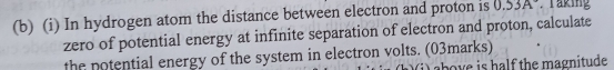 In hydrogen atom the distance between electron and proton is 0.53A Taking 
zero of potential energy at infinite separation of electron and proton, calculate 
the potential energy of the system in electron volts. (03marks) 
bov e is half the magnitude