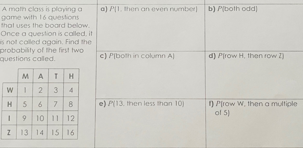 A math class is playing a a) P(1, then an even number) b) P(both odd) 
game with 16 questions 
that uses the board below. 
Once a question is called, it 
is not called again. Find the 
probability of the first two 
questions called. c) P(both in column A) d) P(row H, then row Z) 
e) P(13, then less than 10) f) P (row W, then a multiple 
of 5)