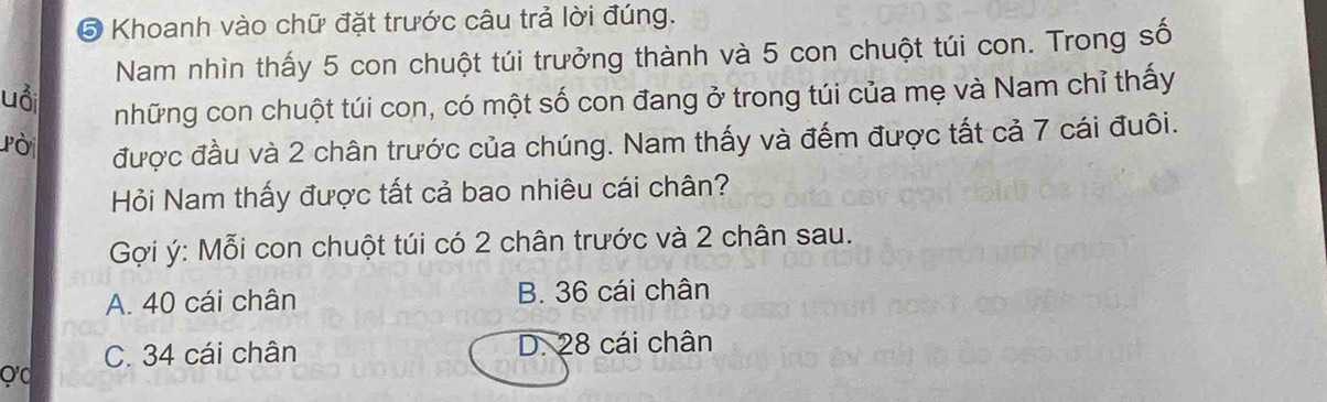 ⑤ Khoanh vào chữ đặt trước câu trả lời đúng.
Nam nhìn thấy 5 con chuột túi trưởng thành và 5 con chuột túi con. Trong số
uổi
những con chuột túi con, có một số con đang ở trong túi của mẹ và Nam chỉ thấy
Pời được đầu và 2 chân trước của chúng. Nam thấy và đếm được tất cả 7 cái đuôi.
Hỏi Nam thấy được tất cả bao nhiêu cái chân?
Gợi ý: Mỗi con chuột túi có 2 chân trước và 2 chân sau.
A. 40 cái chân B. 36 cái chân
C. 34 cái chân D. 28 cái chân
Q