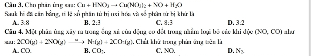 Cho phản ứng sau: Cu+HNO_3to Cu(NO_3)_2+NO+H_2O
Sauk hi đã cân bằng, tỉ lệ số phân tử bị oxi hóa và số phân tử bị khử là
A. 3:8 B. 2:3 C. 8:3 D. 3:2
Câu 4. Một phản ứng xảy ra trong ống xả của động cơ đốt trong nhằm loại bỏ các khí dhat oc(NO,CO) như
sau: 2CO(g)+2NO(g)to N_2(g)+2CO_2(g). Chất khử trong phản ứng trên là
A. CO. B. CO_2. C. NO. D. N_2.