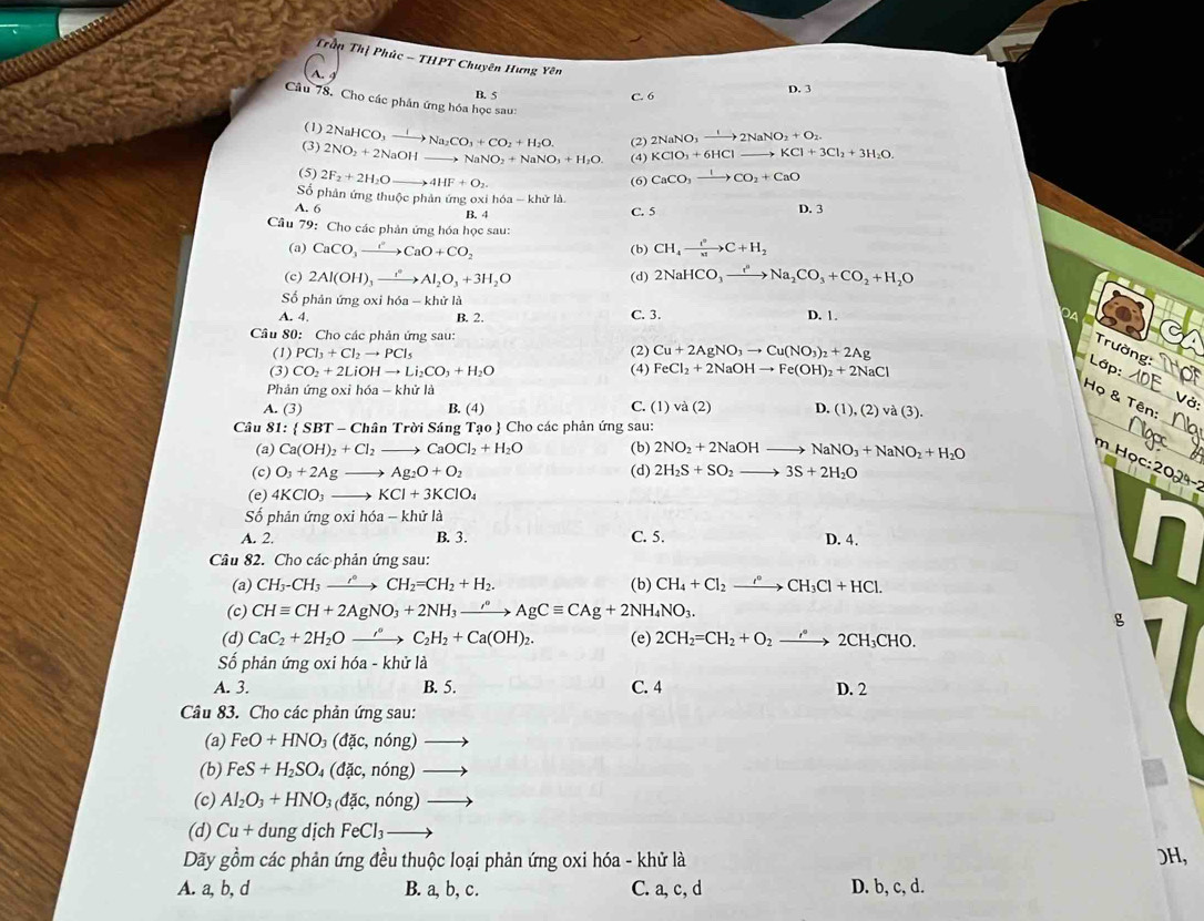 Trần Thị Phúc - THPT Chuyên Hưng Yên
A. 9
B. 5 C. 6 D. 3
Câu 78. Cho các phần ứng hóa học sau: 2NaNO_3xrightarrow I2NaNO_2+O_2
(1)
(3) 2NO_2+2NaOH 2NaHCO_3xrightarrow INa_2CO_3+CO_2+H_2O. (2)
NaNO_2+NaNO_3+H_2O (4) KClO_3+6HClto KCl+3Cl_2+3H_2O
(5) 2F_2+2H_2Oto 4HF+O_2
(6) CaCO_3xrightarrow ICO_2+CaO
ố phân ứng thuộc phản ứng oxỉ hóa - khử là
A. 6 B. 4 C. 5
D. 3
Câu 79: Cho các phản ứng hóa học sau:
(a) CaCO_3xrightarrow OCaO+CO_2 (b) CH_4to C+H_2
(c) 2Al(OH)_3xrightarrow (_2Al_2O_3+3H_2O (d) 2NaHCO_3to Na_2CO_3+CO_2+H_2O
Số phản ứng oxi h6a-kh ử là
A. 4. C. 3. D. 1.
B. 2.
Câu 80: Cho các phản ứng sau:
(1) PCl_3+Cl_2to PCl_5 (2) Cu+2AgNO_3to Cu(NO_3)_2+2Ag
Trường:
_
(3) CO_2+2LiOHto Li_2CO_3+H_2O (4) FeCl_2+2NaOHto Fe(OH)_2+2NaCl
Lớp:_
Phản ứng oxi hó a-khirla
_
Họ & Tên:
A. (3) B. (4) C. (1) vd(2) .(1),(2)va(3).
Câu 81: SBT-Chhat an Trời Sáng Tao  Cho các phân ứng sau:
_
(a) Ca(OH)_2+Cl_2to CaOCl_2+H_2O (b) 2NO_2+2NaOHto NaNO_3+NaNO_2+H_2O
m Học: 20_
(c) O_3+2Agto Ag_2O+O_2 (d) 2H_2S+SO_2to 3S+2H_2O
(e) 4KClO_3to KCl+3KClO_4
Số phản ứng 0: ih6a-khirla
A. 2. B. 3. C. 5. D. 4.
Câu 82. Cho các phản ứng sau:
(a) CH_3-CH_3to ^to CH_2=CH_2+H_2. (b) CH_4+Cl_2xrightarrow r°CH_3Cl+HCl.
(c) CHequiv CH+2AgNO_3+2NH_3xrightarrow sigma AgCequiv CAg+2NH_4NO_3.
g
(d) CaC_2+2H_2Oxrightarrow iH_2C_2H_2+Ca(OH)_2. (e) 2CH_2=CH_2+O_2to 2CH_3CHO.
ố phản ứng oxi h 6a-khirl
A. 3. B. 5. C. 4 D. 2
Câu 83. Cho các phản ứng sau:
(a) FeO+HNO_3(dac,ndelta ng)to
(b) FeS+H_2SO_4(dac,nong)to
(c) Al_2O_3+HNO_3(d c,ndelta ng)to
(d) Cu+d ung dịch FeCl_3to
Dãy gồm các phản ứng đều thuộc loại phản ứng oxi hóa - khử là )H,
A. a, b, d B. a, b, c. C. a, c, d D. b, c, d.