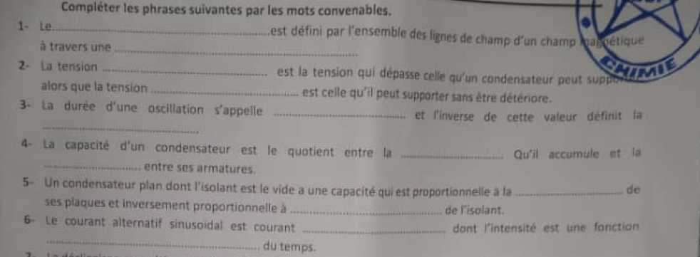 Compléter les phrases suivantes par les mots convenables. 
1- Le_ Lest défini par l'ensemble des lignes de champ d'un cha 
à travers une_ 
2- La tension _ est la tension qui dépasse celle qu'un condensateur 
alors que la tension _est celle qu'il peut supporter sans être détériore. 
3- La durée d'une oscillation s'appelle_ 
_ 
et l'inverse de cette valeur définit la 
4- La capacité d'un condensateur est le quotient entre la_ 
Qu'il accumule et la 
_entre ses armatures. 
5- Un condensateur plan dont l'isolant est le vide a une capacité qui est proportionnelle à la _de 
ses plaques et inversement proportionnelle à _de l’isolant. 
6 Le courant alternatif sinusoidal est courant_ 
dont l'intensité est une fonction 
_ 
du temps.