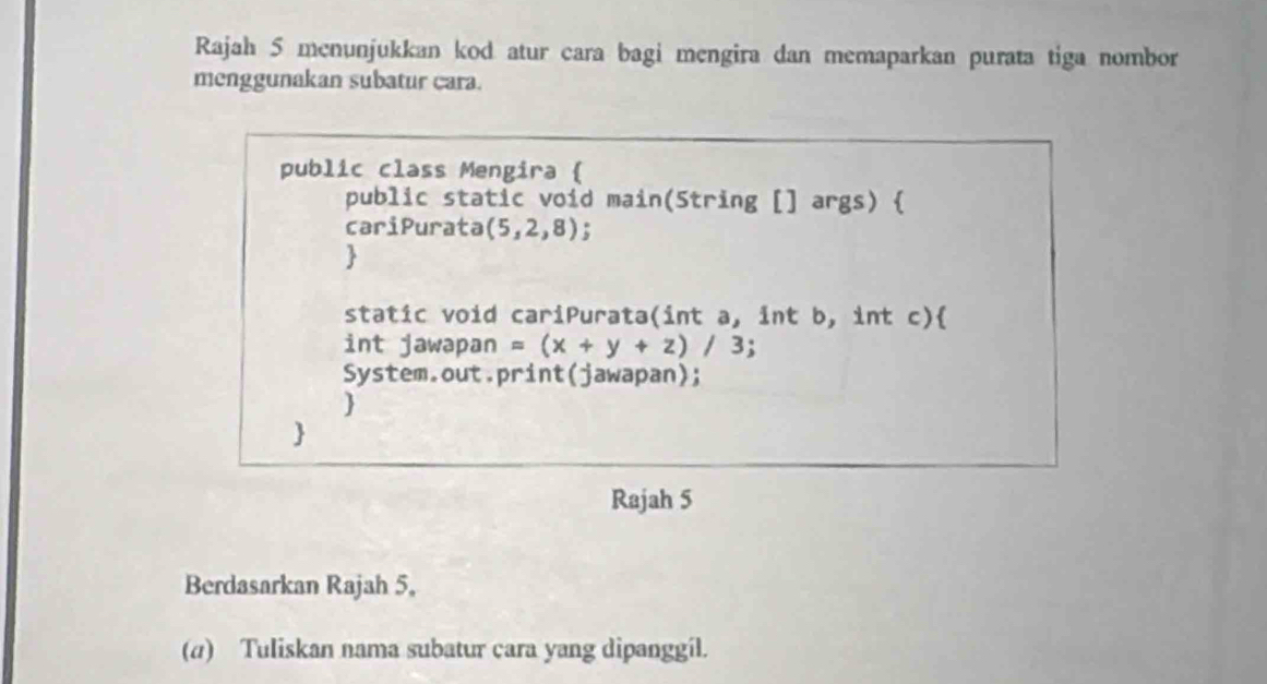 Rajah 5 menunjukkan kod atur cara bagi mengira dan memaparkan purata tiga nombor 
menggunakan subatur cara. 
public class Mengira  
public static void main(String [] args)  
cariPurata (5,2,8)
 
static void cariPurata(int a, int b, int c) 
int jawapan =(x+y+z)/3 : 
System.out.print(jawapan); 
 
 
Rajah 5 
Berdasarkan Rajah 5, 
(α) Tuliskan nama subatur cara yang dipanggil.