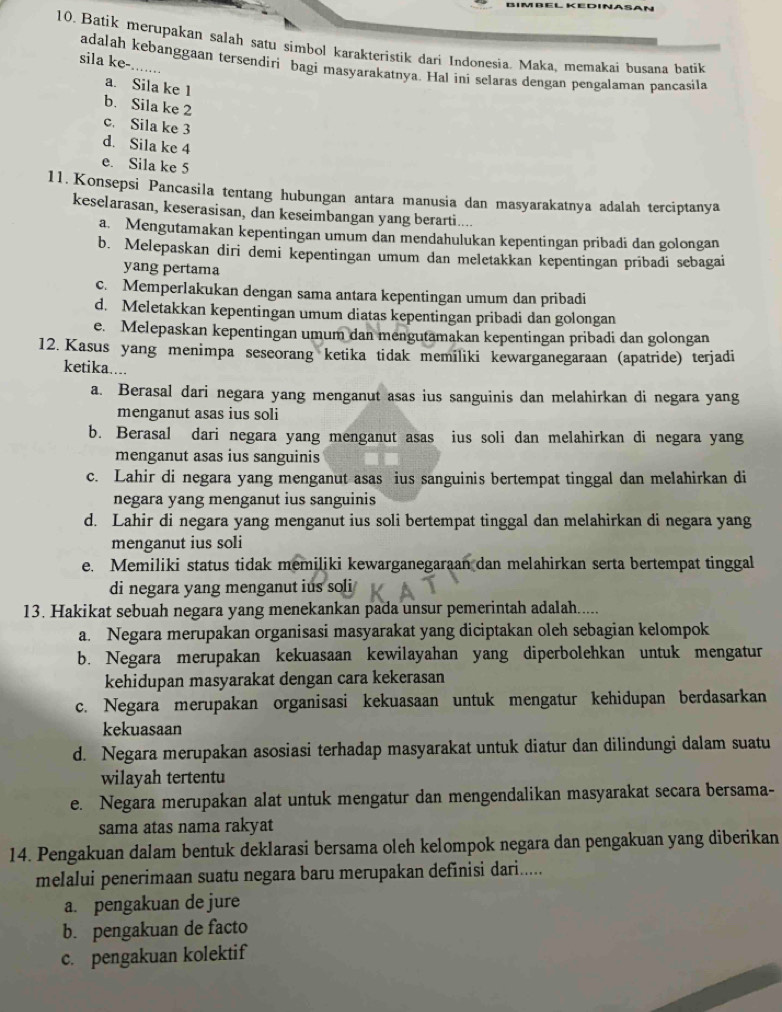 Batik merupakan salah satu simbol karakteristik dari Indonesia. Maka, memakai busana batik
sila ke-. tat
adalah kebanggaan tersendiri bagi masyarakatnya. Hal ini selaras dengan pengalaman pançasila
a. Sila ke 1
b. Sila ke 2
c. Sila ke 3
d. Sila ke 4
e. Sila ke 5
11. Konsepsi Pancasila tentang hubungan antara manusia dan masyarakatnya adalah terciptanya
keselarasan, keserasisan, dan keseimbangan yang berarti....
a. Mengutamakan kepentingan umum dan mendahulukan kepentingan pribadi dan golongan
b. Melepaskan diri demi kepentingan umum dan meletakkan kepentingan pribadi sebagai
yang pertama
c. Memperlakukan dengan sama antara kepentingan umum dan pribadi
d. Meletakkan kepentingan umum diatas kepentingan pribadi dan golongan
e. Melepaskan kepentingan umum dan mengutamakan kepentingan pribadi dan golongan
12. Kasus yang menimpa seseorang ketika tidak memiliki kewarganegaraan (apatride) terjadi
ketika....
a. Berasal dari negara yang menganut asas ius sanguinis dan melahirkan di negara yang
menganut asas ius soli
b. Berasal dari negara yang menganut asas ius soli dan melahirkan di negara yang
menganut asas ius sanguinis
c. Lahir di negara yang menganut asas ius sanguinis bertempat tinggal dan melahirkan di
negara yang menganut ius sanguinis
d. Lahir di negara yang menganut ius soli bertempat tinggal dan melahirkan di negara yang
menganut ius soli
e. Memiliki status tidak memiliki kewarganegaraan dan melahirkan serta bertempat tinggal
di negara yang menganut ius soli
13. Hakikat sebuah negara yang menekankan pada unsur pemerintah adalah.....
a. Negara merupakan organisasi masyarakat yang diciptakan oleh sebagian kelompok
b. Negara merupakan kekuasaan kewilayahan yang diperbolehkan untuk mengatur
kehidupan masyarakat dengan cara kekerasan
c. Negara merupakan organisasi kekuasaan untuk mengatur kehidupan berdasarkan
kekuasaan
d. Negara merupakan asosiasi terhadap masyarakat untuk diatur dan dilindungi dalam suatu
wilayah tertentu
e. Negara merupakan alat untuk mengatur dan mengendalikan masyarakat secara bersama-
sama atas nama rakyat
14. Pengakuan dalam bentuk deklarasi bersama oleh kelompok negara dan pengakuan yang diberikan
melalui penerimaan suatu negara baru merupakan definisi dari.....
a. pengakuan de jure
b. pengakuan de facto
c. pengakuan kolektif