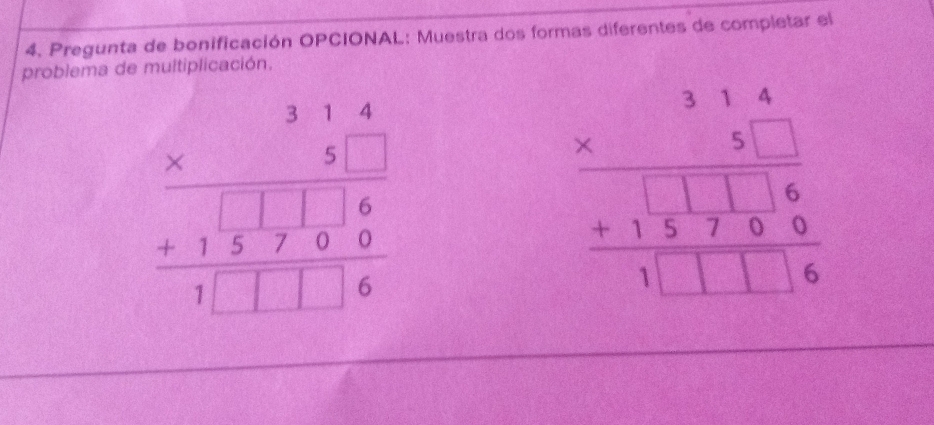 Pregunta de bonificación OPCIONAL: Muestra dos formas diferentes de completar el
problema de multiplicación,
beginarrayr 314 * 31.3 hline 31.3 hline 6 +133700 hline 1□ □ □ 6endarray
beginarrayr 31.4 * 31.6 +116 +137 hline 1.1□ 16endarray