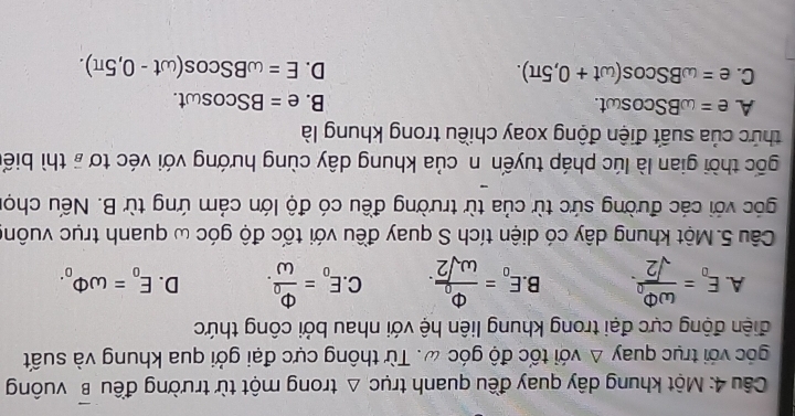 Một khung dây quay đều quanh trục △ trong một từ trường đều overline B vuông
góc với trục quay Δ với tốc độ góc ω. Từ thông cực đại gởi qua khung và suất
điện động cực đại trong khung liên hệ với nhau bởi công thức
A. E_o=frac omega Phi _osqrt(2). B. E_o=frac Phi _oomega sqrt(2). C E_o=frac Phi _oomega . D. E_o=omega Phi _o. 
Câu 5. Một khung dây có diện tích S quay đều với tốc độ góc ω quanh trục vuôn
góc với các đường sức từ của từ trường đều có độ lớn cảm ứng từ B. Nếu chọ
gốc thời gian là lúc pháp tuyến n của khung dây cùng hướng với véc tơ # thì biể
thức của suất điện động xoay chiều trong khung là
A e=omega BScos omega t.
B. e=BScos omega t.
C. e=omega BScos (omega t+0,5π ). D. E=omega BScos (omega t-0,5π ).