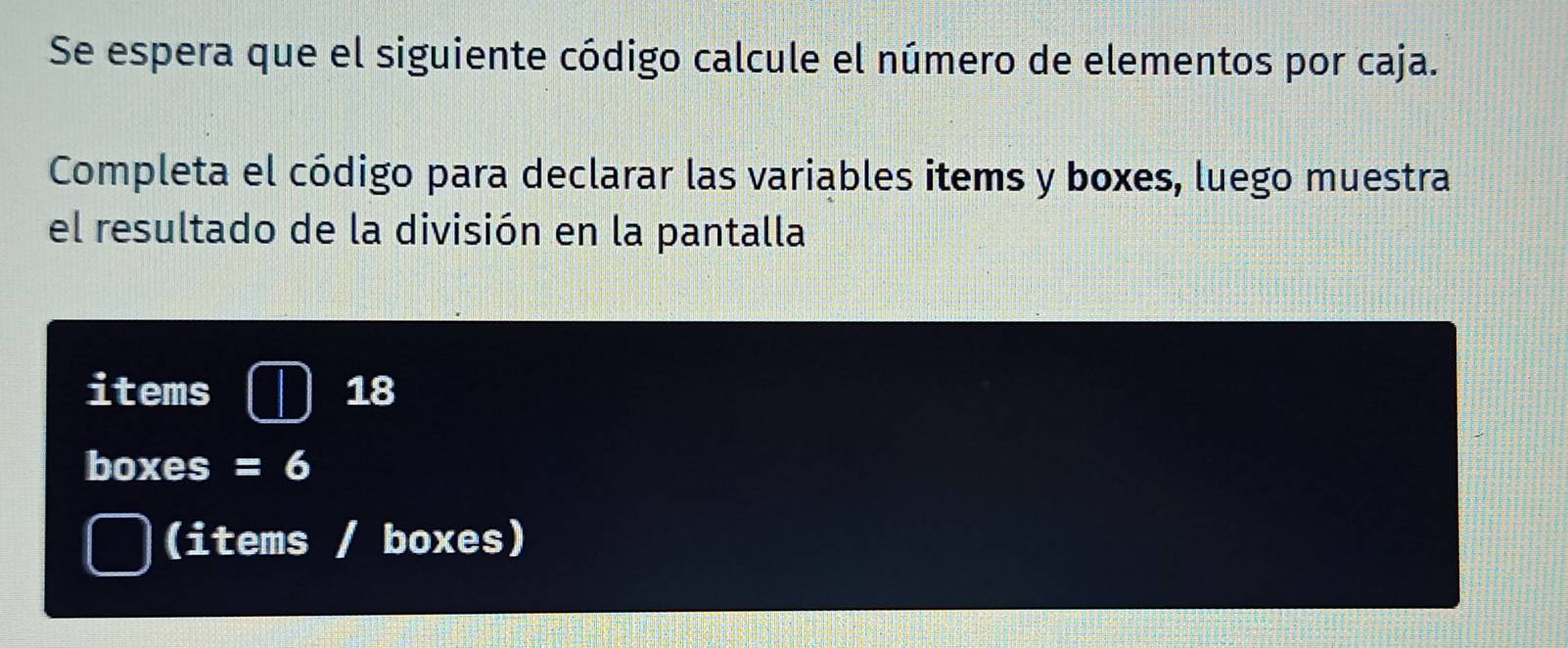 Se espera que el siguiente código calcule el número de elementos por caja. 
Completa el código para declarar las variables items y boxes, luego muestra 
el resultado de la división en la pantalla 
items 18
boxes =6
(items / boxes)