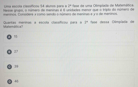 Uma escola classificou 54 alunos para a 2^a fase de uma Olimpíada de Matemática.
Nesse grupo, o número de meninas é 6 unidades menor que o triplo do número de
meninos. Considere xcomo sendo o número de meninas e yo de meninos.
Quantas meninas a escola classificou para a fase dessa Olimpíada de 2^a
Matemática?
A 15
B 27
c 39
D 46