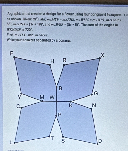 A graphic artist created a design for a flower using four congruent hexagons 
as shown. Given: BP⊥ MK, m∠ MYF=m∠ FHB, m∠ WMC=m∠ WPT, m∠ GXR=
66°, m∠ DNK=(3x+18)^circ  and m∠ WBR=(5x-8)^circ  The sum of the angles in 
WKNDSP is 720°. 
Find m∠ TLC and m∠ KGX. 
Write your answers separated by a comma.