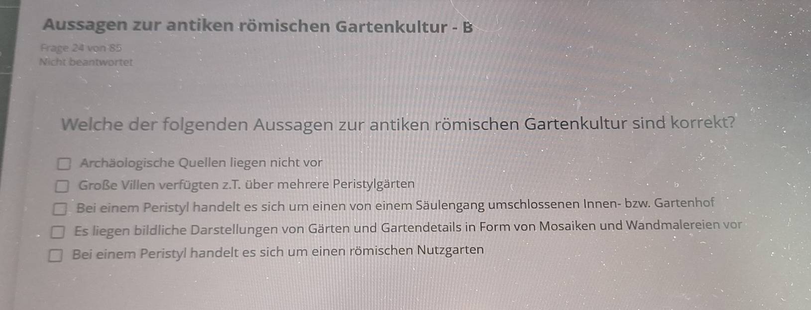 Aussagen zur antiken römischen Gartenkultur - B
Frage 24 von 85
Nicht beantwortet
Welche der folgenden Aussagen zur antiken römischen Gartenkultur sind korrekt?
Archäologische Quellen liegen nicht vor
Große Villen verfügten z.T. über mehrere Peristylgärten
Bei einem Peristyl handelt es sich um einen von einem Säulengang umschlossenen Innen- bzw. Gartenhof
Es liegen bildliche Darstellungen von Gärten und Gartendetails in Form von Mosaiken und Wandmalereien von
Bei einem Peristyl handelt es sich um einen römischen Nutzgarten