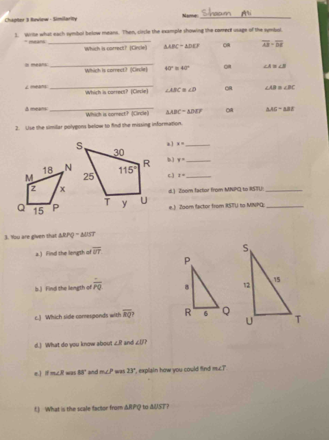 Chapter 3 Review - Similarity Name:_
1. Write what each symbol below means. Then, circle the example showing the correct usage of the symbol.
` means _
Which is correct? (Circle) △ ABC-△ DEF OR overline AB-overline DE
= means:
_
Which is correct? (Circle) 40°≌ 40° OR ∠ A≌ ∠ B
∠ means: _ ∠ AB≌ ∠ BC
Which is correct? (Circle) ∠ ABC≌ ∠ D OR
_
A means: △ AGsim △ BE
Which is correct? (Circle) △ ABCsim △ DEF OR
2. Use the similar polygons below to find the missing information.
a.) x= _
b.) y= _
c.)
z= _
d.) Zoom factor from MNPQ to RSTU:_
e.) Zoom factor from RSTU to MNPQ_
3. You are given that △ RPQsim △ UST
a.) Find the length of overline UT.
b.) Find the length of overline PQ.
c.) Which side corresponds with overline RQ
d.) What do you know about ∠ R and ∠ U ?
e.) If m∠ R was 88° and m∠ P was 23° , explain how you could find m∠ T.
f.) What is the scale factor from △ RPQ to △ UST ?