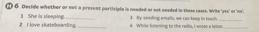 Decide whether or not a present participle is needed or not needed in these cases. Write ‘yes’ or ‘no’. 
1 She is sleeping. _3 By sending emails, we can keep in touch._ 
2 I love skateboarding. _4 While listening to the radio, I wrote a letter._