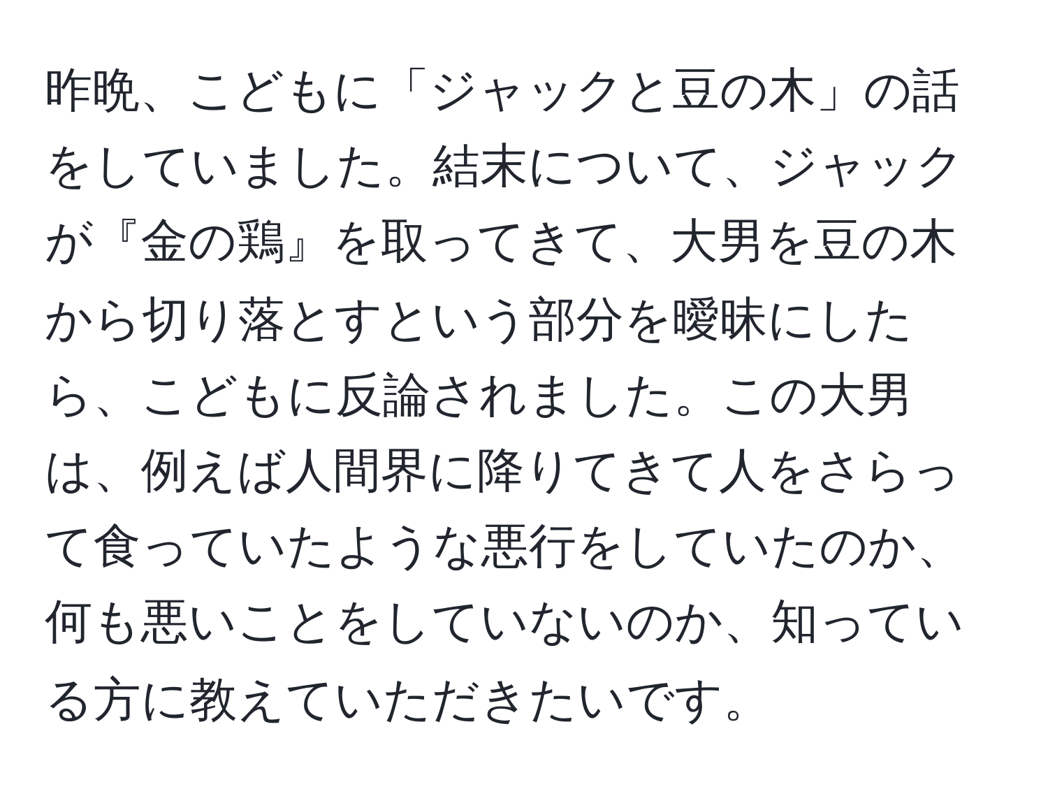 昨晩、こどもに「ジャックと豆の木」の話をしていました。結末について、ジャックが『金の鶏』を取ってきて、大男を豆の木から切り落とすという部分を曖昧にしたら、こどもに反論されました。この大男は、例えば人間界に降りてきて人をさらって食っていたような悪行をしていたのか、何も悪いことをしていないのか、知っている方に教えていただきたいです。