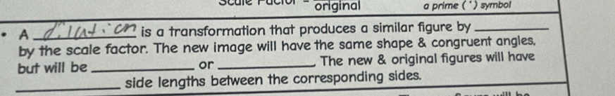 Scule Pacior e original a prime (*) symbol 
A _is a transformation that produces a similar figure by_ 
by the scale factor. The new image will have the same shape & congruent angles, 
but will be _or_ The new & original figures will have 
_side lengths between the corresponding sides.