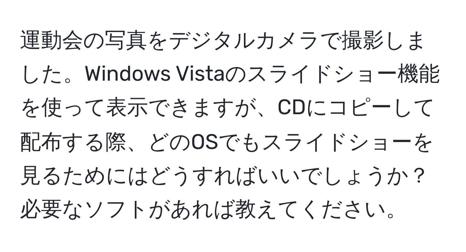 運動会の写真をデジタルカメラで撮影しました。Windows Vistaのスライドショー機能を使って表示できますが、CDにコピーして配布する際、どのOSでもスライドショーを見るためにはどうすればいいでしょうか？必要なソフトがあれば教えてください。