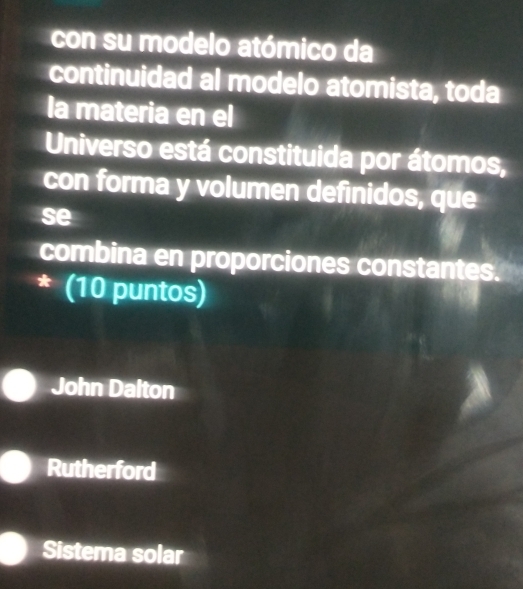 con su modelo atómico da
continuidad al modelo atomista, toda
la materia en el
Universo está constituida por átomos,
con forma y volumen definidos, que
se
combina en proporciones constantes.
* (10 puntos)
John Dalton
Rutherford
Sistema solar