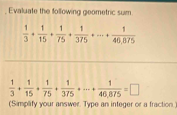 Evaluate the following geometric sum.
 1/3 + 1/15 + 1/75 + 1/375 +·s + 1/46,875 
 1/3 + 1/15 + 1/75 + 1/375 +·s + 1/46,875 =□
(Simplify your answer. Type an integer or a fraction.)