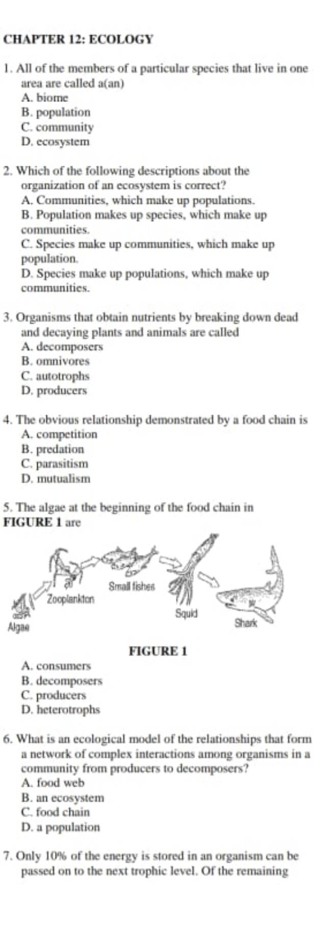 CHAPTER 12: ECOLOGY
1. All of the members of a particular species that live in one
area are called a(an)
A. biome
B. population
C. community
D. ecosystem
2. Which of the following descriptions about the
organization of an ecosystem is correct?
A. Communities, which make up populations.
B. Population makes up species, which make up
communities.
C. Species make up communities, which make up
population
D. Species make up populations, which make up
communities.
3. Organisms that obtain nutrients by breaking down dead
and decaying plants and animals are called
A. decomposers
B. omnivores
C. autotrophs
D. producers
4. The obvious relationship demonstrated by a food chain is
A. competition
B. predation
C. parasitism
D. mutualism
5. The algae at the beginning of the food chain in
FIGURE 1 are
Small fishes
Zooplankton
Squid Shark
Algae
FIGURE 1
A. consumers
B. decomposers
C. producers
D. heterotrophs
6. What is an ecological model of the relationships that form
a network of complex interactions among organisms in a
community from producers to decomposers?
A. food web
B. an ecosystem
C. food chain
D. a population
7. Only 10% of the energy is stored in an organism can be
passed on to the next trophic level. Of the remaining