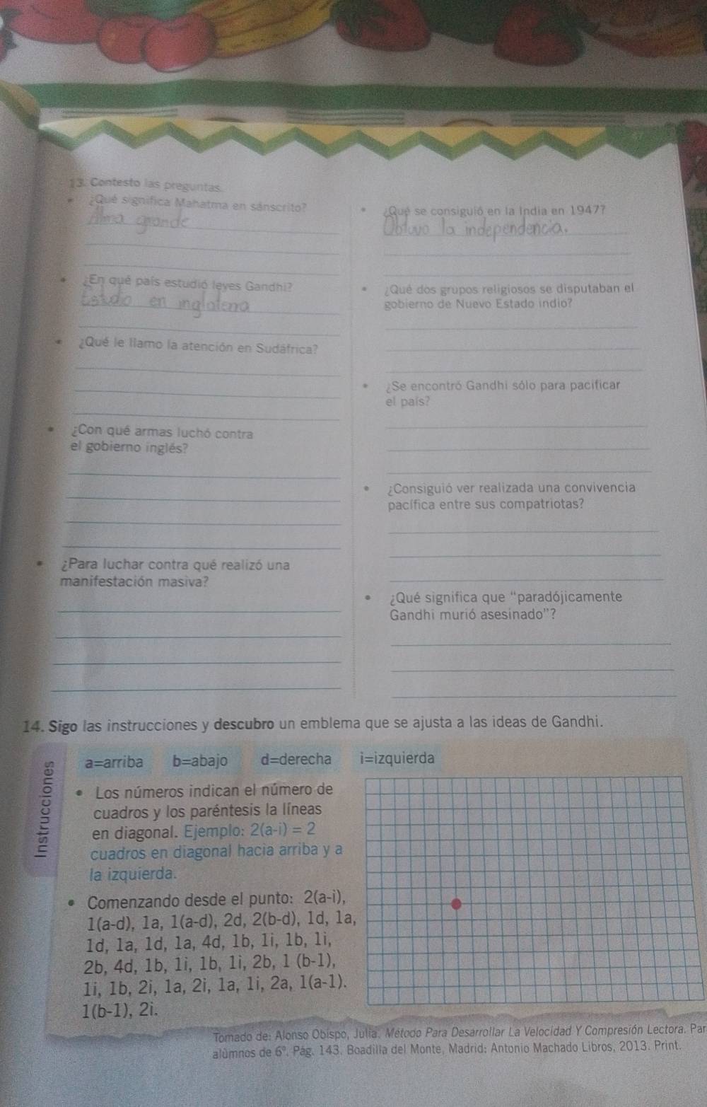 Contesto las preguntas.
Qué significa Mahatma en sánscrito?
_
Qué se consiguió en la India en 19477
_
_
_
_
_
¿En qué país estudió leves Gandhi?
¿Qué dos grupos religiosos se disputaban el
_gobierno de Nuevo Estado indio?
__
¿Qué le llamo la atención en Sudáfrica?_
_
_
_Se encontró Gandhi sólo para pacificar
_
el país?
¿Con qué armas luchó contra
_
el gobierno inglés?
_
_
_
_
¿Consiguió ver realizada una convivencia
pacífica entre sus compatriotas?
_
_
_
¿Para luchar contra qué realizó una
_
manifestación masiva?
_
_
Qué significa que "paradójicamente
Gandhi murió asesinado''?
_
_
_
_
_
_
14. Sigo las instrucciones y descubro un emblema que se ajusta a las ideas de Gandhi.
a=arriba b=abajo d=derecha i=izquierda
Los números indican el número de
8 cuadros y los paréntesis la líneas
en diagonal. Ejemplo: 2(a-i)=2
cuadros en diagonal hacia arriba y a
la izquierda.
Comenzando desde el punto: 2(a-i),
1(a-d),1a,1(a-d), 2d, 2(b-d), 1d, 1
1d, 1a, 1d, 1a, 4d, 1b, 1i, 1b, 1i,
2b, 4d, 1b, 1i, 1b, 1i, 2b, 1 (b-1),
1i, 1b, 2i, 1a, 2i, 1a, 1i, 2a, 1(a-1).
1(b-1), 2i.
Tomado de: Alonso Obispo, Julia. Método Para Desarrollar La Velocidad Y Compresión Lectora. Par
alúmnos de 6° *. Pág. 143. Boadilla del Monte, Madrid: Antonio Machado Libros, 2013. Print.