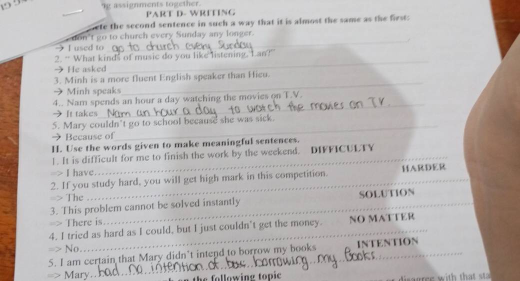 19 9 
ng assignments together. 
PART D- WRÍTING 
nete the second sentence in such a way that it is almost the same as the first. 
_ 
don't go to church every Sunday any longer. 
I used to 
_ 
2. “ What kinds of music do you like listening. Lan?” 
 He asked 
_ 
3. Minh is a more fluent English speaker than Hieu. 
→ Minh speaks 
4.. Nam spends an hour a day watching the movies on T.V. 
→It takes 
_ 
5. Mary couldn't go to school because she was sick. 
Because of 
H. Use the words given to make meaningful sentences. 
__ 
1. It is difficult for me to finish the work by the weekend. DIFFICULTY 
=> I have. 
2. If you study hard, you will get high mark in this competition. _HARDER 
=> The 
_ 
3. This problem cannot be solved instantly _SOLUTION 
There is 
_ 
4. I tried as hard as I could, but I just couldn’t get the money. NO MATTER 
_ 
No 
_ 
5. I am certain that Mary didn’t intend to borrow my books INTENTION 
Mary 
following topic gres with that sta