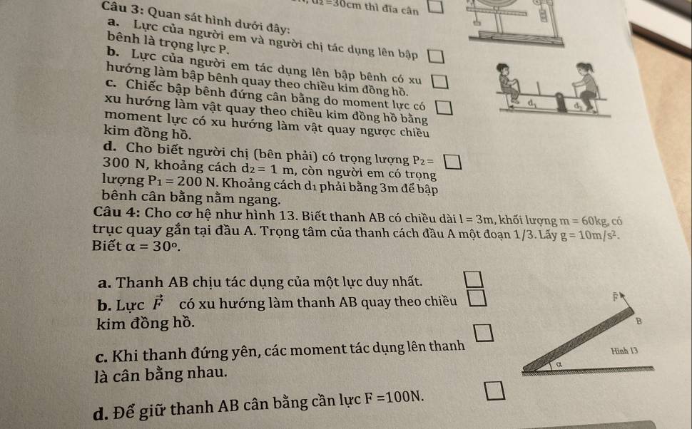 a_2=30cm thì đĩa cân
Câu 3: Quan sát hình dưới đây:
a. Lực của người em và người chị tác dụng lên bập □ 
bênh là trọng lực P.
b. Lực của người em tác dụng lên bập bênh có xu □ 
hướng làm bập bênh quay theo chiều kim đồng hồ.
c. Chiếc bập bênh đứng cân bằng do moment lực có □
d_1 d,
xu hướng làm vật quay theo chiều kim đồng hồ bằng
moment lực có xu hướng làm vật quay ngược chiều
kim đồng hồ.
d. Cho biết người chị (bên phải) có trọng lượng P_2=□
300 N, khoảng cách d_2=1m , còn người em có trọng
lượng P_1=200N. Khoảng cách d1 phải bằng 3m để bập
bênh cân bằng nằm ngang.
Câu 4: Cho cơ hệ như hình 13. Biết thanh AB có chiều dài l=3m 1, khối lượng m=60kg có
trục quay gắn tại đầu A. Trọng tâm của thanh cách đầu A một đoạn 1/3. Lấy g=10m/s^2. 
Biết alpha =30°.
a. Thanh AB chịu tác dụng của một lực duy nhất.
b. Lực vector F có xu hướng làm thanh AB quay theo chiều
kim đồng hồ.
c. Khi thanh đứng yên, các moment tác dụng lên thanh
là cân bằng nhau.
□
d. Để giữ thanh AB cân bằng cần lực F=100N.