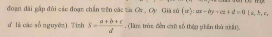 Oz một
đoạn dài gấp đôi các đoạn chắn trên các tia Ox , Oy . Giả sử (alpha ):ax+by+cz+d=0 (a, b, c,
d là các số nguyên). Tính S= (a+b+c)/d . (làm tròn đến chữ số thập phân thứ nhất).