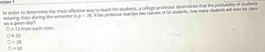 estion 1
In order to determine the most effective way to teach his students, a college professor determines that the probability of students
missing class during the semester is p=28. If the professor teaches two classes of 50 students, how many students will miss his class
on a given day?
ª 12 from each class.
b. 32
c. 28
d. 50