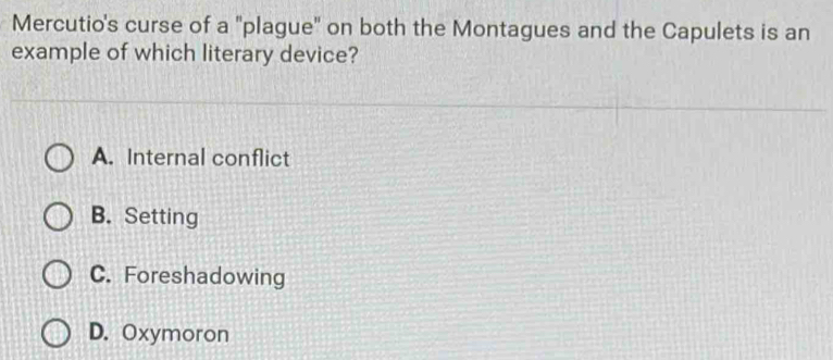 Mercutio's curse of a "plague' on both the Montagues and the Capulets is an
example of which literary device?
A. Internal conflict
B. Setting
C. Foreshadowing
D. Oxymoron