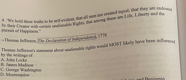 "We hold these truths to be self-evident, that all men are created equal, that they are endowed
by their Creator with certain unalienable Rights, that among these are Life, Liberty and the
pursuit of Happiness."
--Thomas Jefferson, The Declaration of Independence, 1776
Thomas Jefferson's statement about unalienable rights would MOST likely have been influenced
by the writings of
A. John Locke
B. James Madison
C. George Washington
D. Montesquieu