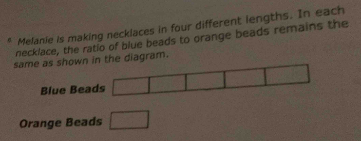 Melanie is making necklaces in four different lengths. In each 
necklace, the ratio of blue beads to orange beads remains the 
same as shown in the diagram. 
Blue Beads □ 
Orange Beads □